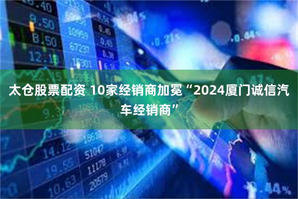 太仓股票配资 10家经销商加冕“2024厦门诚信汽车经销商”