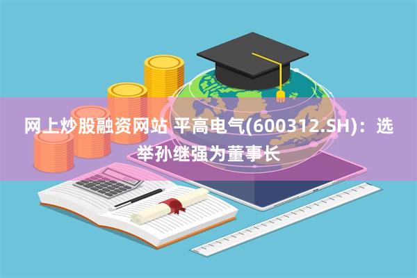 网上炒股融资网站 平高电气(600312.SH)：选举孙继强为董事长