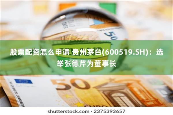 股票配资怎么申请 贵州茅台(600519.SH)：选举张德芹为董事长