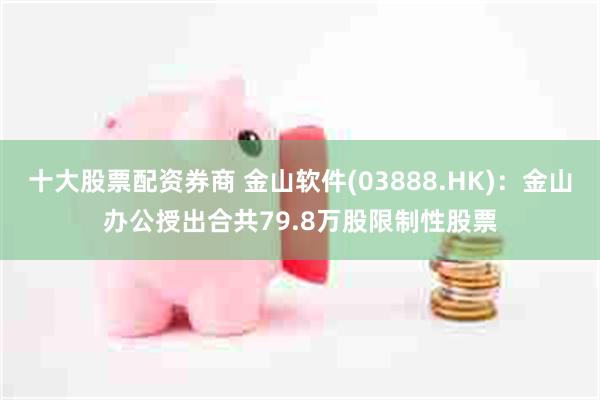 十大股票配资券商 金山软件(03888.HK)：金山办公授出合共79.8万股限制性股票