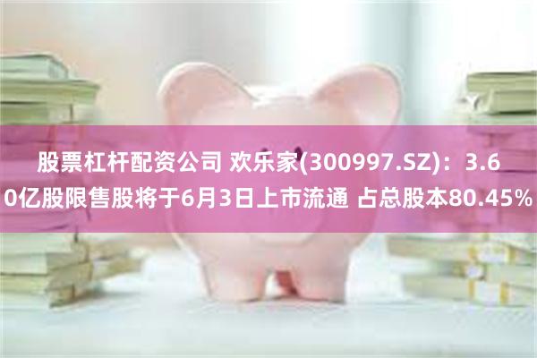 股票杠杆配资公司 欢乐家(300997.SZ)：3.60亿股限售股将于6月3日上市流通 占总股本80.45%