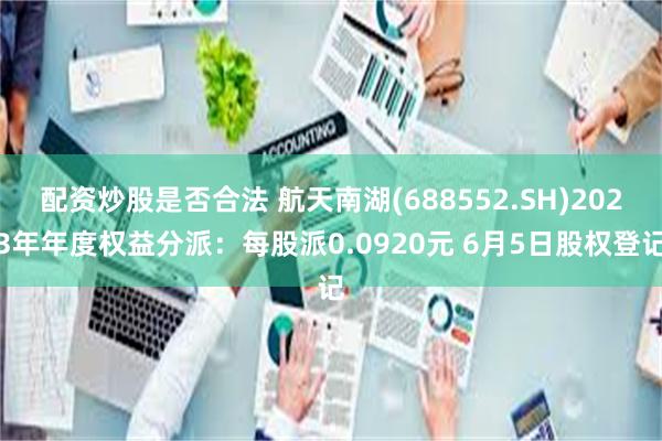 配资炒股是否合法 航天南湖(688552.SH)2023年年度权益分派：每股派0.0920元 6月5日股权登记