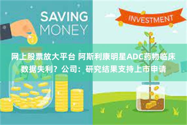 网上股票放大平台 阿斯利康明星ADC药物临床数据失利？公司：研究结果支持上市申请