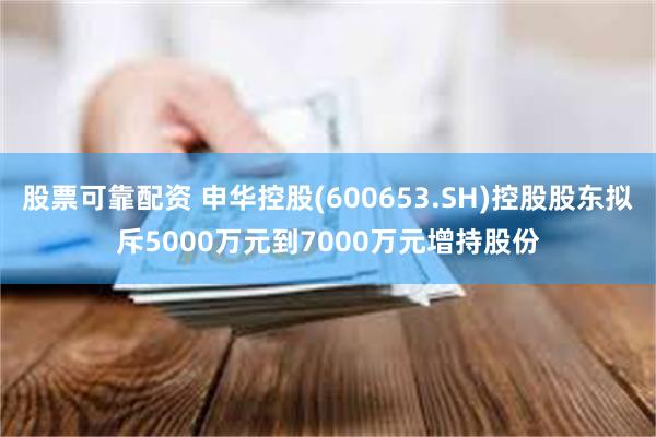 股票可靠配资 申华控股(600653.SH)控股股东拟斥5000万元到7000万元增持股份