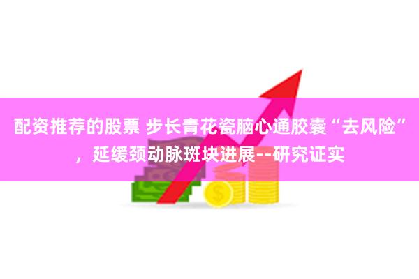 配资推荐的股票 步长青花瓷脑心通胶囊“去风险”，延缓颈动脉斑块进展--研究证实