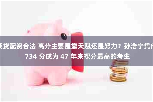 期货配资合法 高分主要是靠天赋还是努力？孙浩宁凭借 734 分成为 47 年来裸分最高的考生