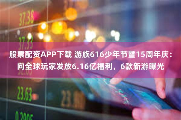 股票配资APP下载 游族616少年节暨15周年庆：向全球玩家发放6.16亿福利，6款新游曝光