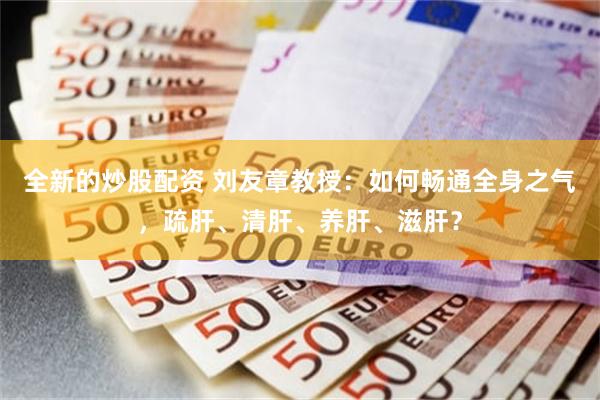 全新的炒股配资 刘友章教授：如何畅通全身之气，疏肝、清肝、养肝、滋肝？