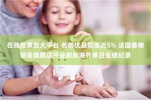 在线股票放大平台 名创优品现涨近5% 法国香榭丽舍旗舰店开业刷新海外单日业绩纪录
