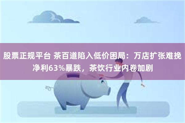 股票正规平台 茶百道陷入低价困局：万店扩张难挽净利63%暴跌，茶饮行业内卷加剧