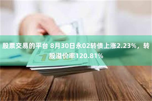 股票交易的平台 8月30日永02转债上涨2.23%，转股溢价率120.81%