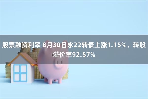股票融资利率 8月30日永22转债上涨1.15%，转股溢价率92.57%