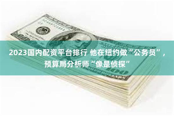 2023国内配资平台排行 他在纽约做“公务员”，预算局分析师“像是侦探”