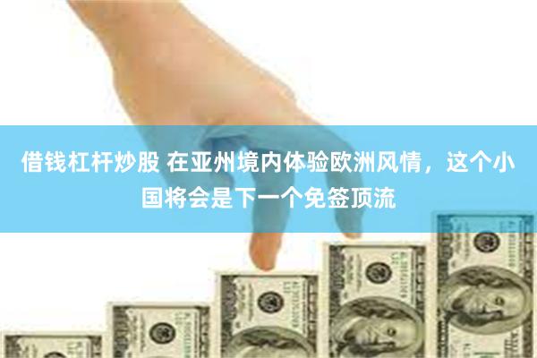 借钱杠杆炒股 在亚州境内体验欧洲风情，这个小国将会是下一个免签顶流