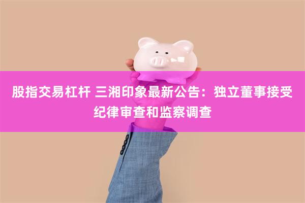 股指交易杠杆 三湘印象最新公告：独立董事接受纪律审查和监察调查