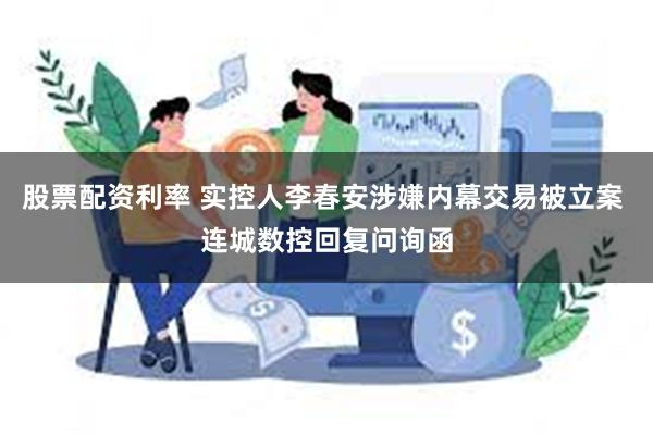 股票配资利率 实控人李春安涉嫌内幕交易被立案 连城数控回复问询函
