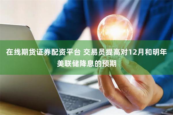 在线期货证券配资平台 交易员提高对12月和明年美联储降息的预期