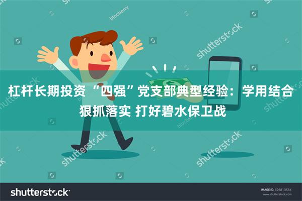 杠杆长期投资 “四强”党支部典型经验：学用结合 狠抓落实 打好碧水保卫战