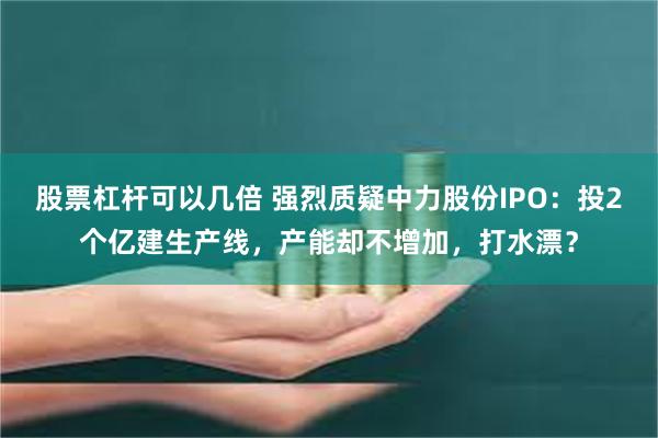 股票杠杆可以几倍 强烈质疑中力股份IPO：投2个亿建生产线，产能却不增加，打水漂？