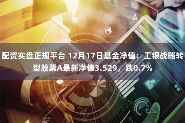 配资实盘正规平台 12月17日基金净值：工银战略转型股票A最新净值3.529，跌0.7%
