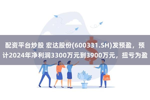 配资平台炒股 宏达股份(600331.SH)发预盈，预计2024年净利润3300万元到3900万元，扭亏为盈