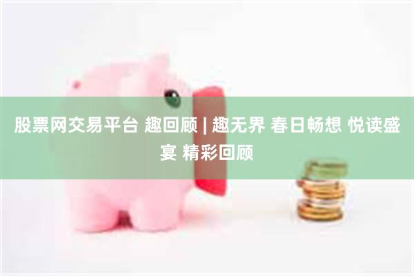 股票网交易平台 趣回顾 | 趣无界 春日畅想 悦读盛宴 精彩回顾