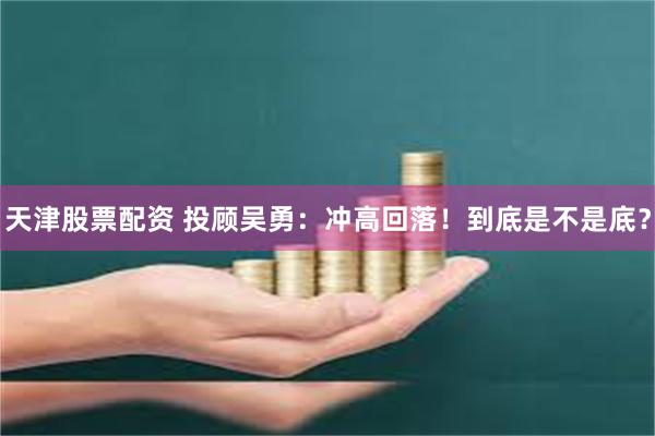 天津股票配资 投顾吴勇：冲高回落！到底是不是底？