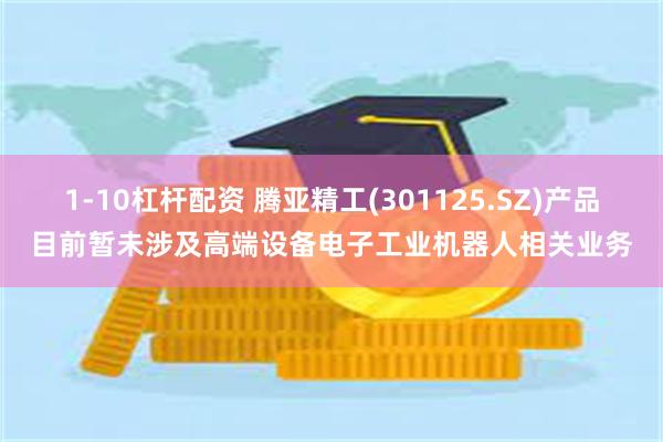 1-10杠杆配资 腾亚精工(301125.SZ)产品目前暂未涉及高端设备电子工业机器人相关业务