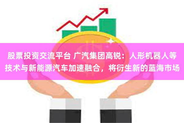 股票投资交流平台 广汽集团高锐：人形机器人等技术与新能源汽车加速融合，将衍生新的蓝海市场