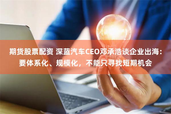 期货股票配资 深蓝汽车CEO邓承浩谈企业出海：要体系化、规模化，不能只寻找短期机会
