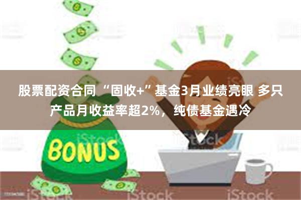 股票配资合同 “固收+”基金3月业绩亮眼 多只产品月收益率超2%，纯债基金遇冷