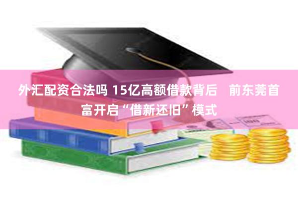 外汇配资合法吗 15亿高额借款背后   前东莞首富开启“借新还旧”模式