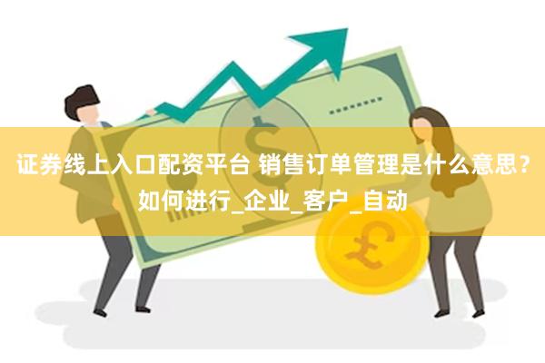 证券线上入口配资平台 销售订单管理是什么意思？如何进行_企业_客户_自动