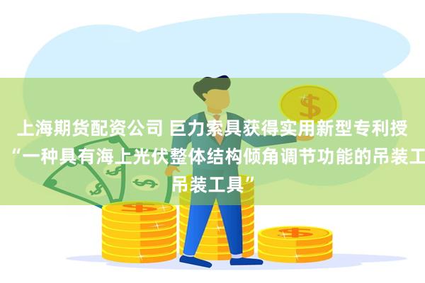上海期货配资公司 巨力索具获得实用新型专利授权：“一种具有海上光伏整体结构倾角调节功能的吊装工具”