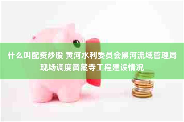 什么叫配资炒股 黄河水利委员会黑河流域管理局现场调度黄藏寺工程建设情况