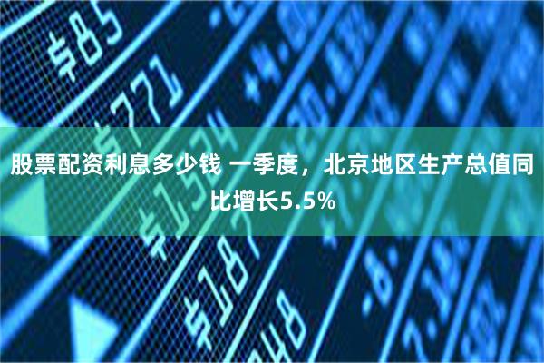 股票配资利息多少钱 一季度，北京地区生产总值同比增长5.5%