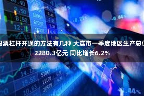 股票杠杆开通的方法有几种 大连市一季度地区生产总值2280.3亿元 同比增长6.2%