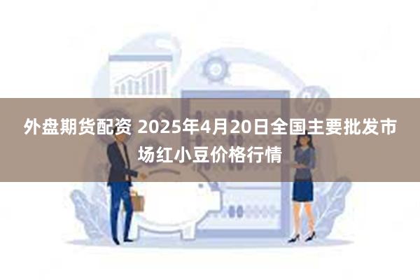 外盘期货配资 2025年4月20日全国主要批发市场红小豆价格行情
