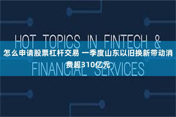 怎么申请股票杠杆交易 一季度山东以旧换新带动消费超310亿元