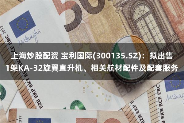 上海炒股配资 宝利国际(300135.SZ)：拟出售1架KA-32旋翼直升机、相关航材配件及配套服务