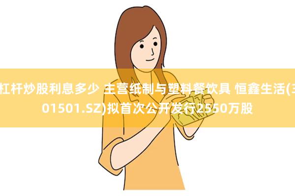 杠杆炒股利息多少 主营纸制与塑料餐饮具 恒鑫生活(301501.SZ)拟首次公开发行2550万股