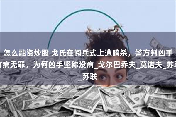 怎么融资炒股 戈氏在阅兵式上遭暗杀，警方判凶手有病无罪，为何凶手坚称没病_戈尔巴乔夫_莫诺夫_苏联