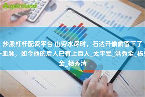 炒股杠杆配资平台 山穷水尽时，石达开偷偷留下了唯一血脉，如今他的后人已有上百人_太平军_洪秀全_杨秀清