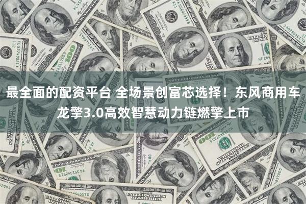 最全面的配资平台 全场景创富芯选择！东风商用车龙擎3.0高效智慧动力链燃擎上市