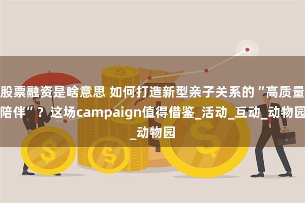 股票融资是啥意思 如何打造新型亲子关系的“高质量陪伴”？这场campaign值得借鉴_活动_互动_动物园