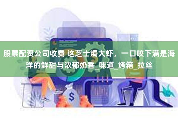 股票配资公司收费 这芝士焗大虾，一口咬下满是海洋的鲜甜与浓郁奶香_味道_烤箱_拉丝