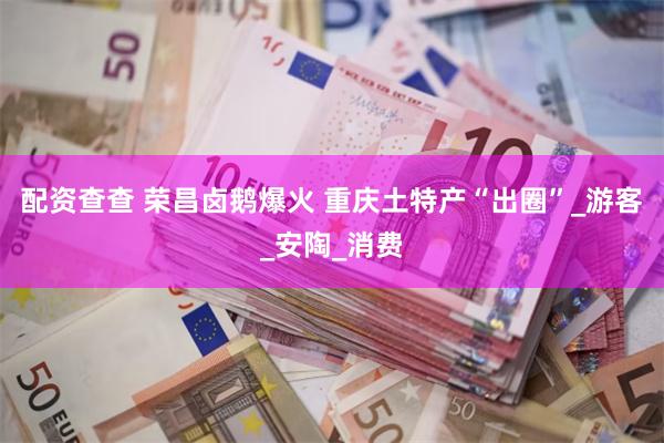 配资查查 荣昌卤鹅爆火 重庆土特产“出圈”_游客_安陶_消费