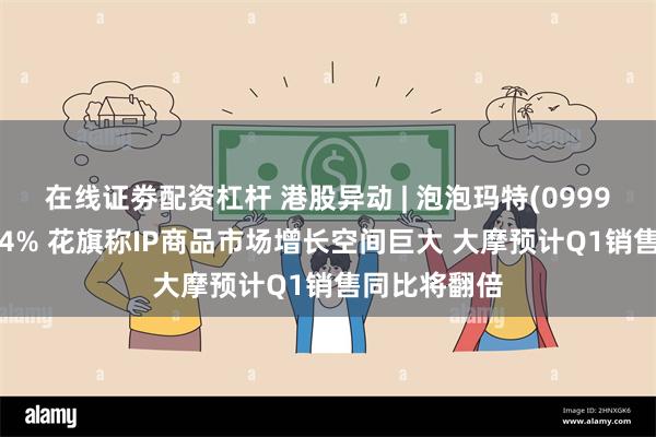 在线证劵配资杠杆 港股异动 | 泡泡玛特(09992)午后涨超4% 花旗称IP商品市场增长空间巨大 大摩预计Q1销售同比将翻倍