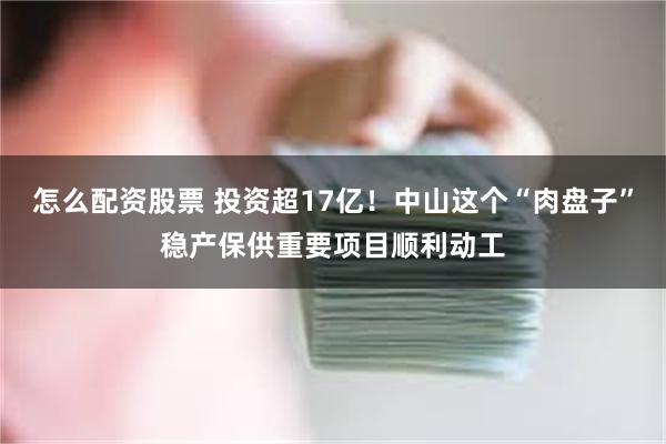 怎么配资股票 投资超17亿！中山这个“肉盘子”稳产保供重要项目顺利动工