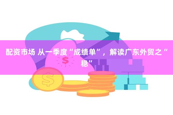 配资市场 从一季度“成绩单”，解读广东外贸之“稳”
